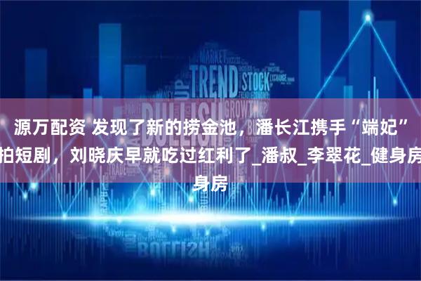 源万配资 发现了新的捞金池，潘长江携手“端妃”拍短剧，刘晓庆早就吃过红利了_潘叔_李翠花_健身房