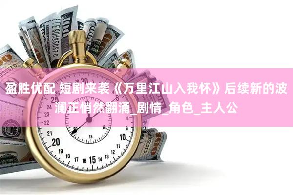 盈胜优配 短剧来袭《万里江山入我怀》后续新的波澜正悄然翻涌_剧情_角色_主人公