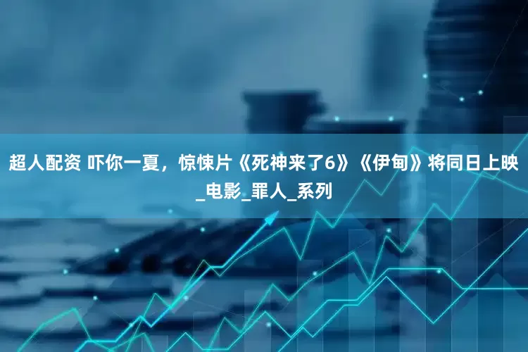 超人配资 吓你一夏，惊悚片《死神来了6》《伊甸》将同日上映_电影_罪人_系列