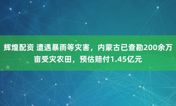 辉煌配资 遭遇暴雨等灾害，内蒙古已查勘200余万亩受灾农田，预估赔付1.45亿元