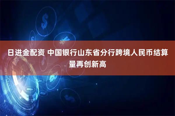 日进金配资 中国银行山东省分行跨境人民币结算量再创新高