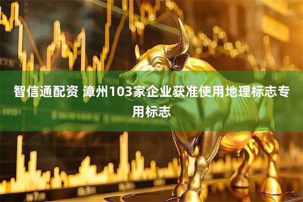 智信通配资 漳州103家企业获准使用地理标志专用标志