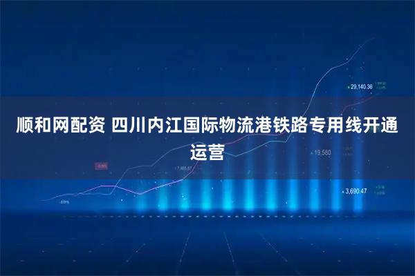 顺和网配资 四川内江国际物流港铁路专用线开通运营