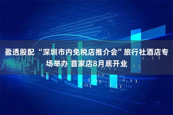 盈透股配 “深圳市内免税店推介会”旅行社酒店专场举办 首家店8月底开业