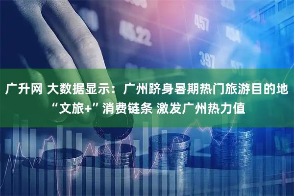 广升网 大数据显示：广州跻身暑期热门旅游目的地“文旅+”消费链条 激发广州热力值