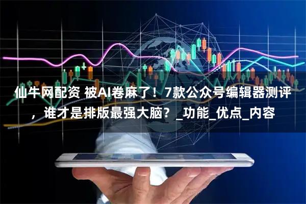 仙牛网配资 被AI卷麻了！7款公众号编辑器测评，谁才是排版最强大脑？_功能_优点_内容