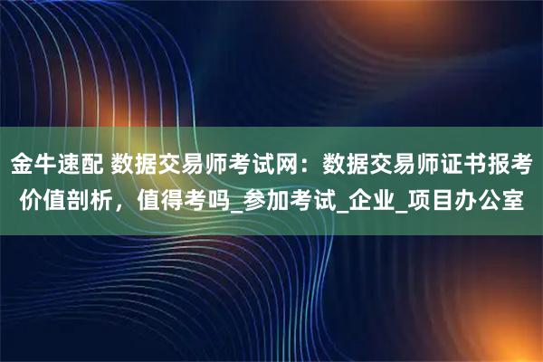 金牛速配 数据交易师考试网：数据交易师证书报考价值剖析，值得考吗_参加考试_企业_项目办公室