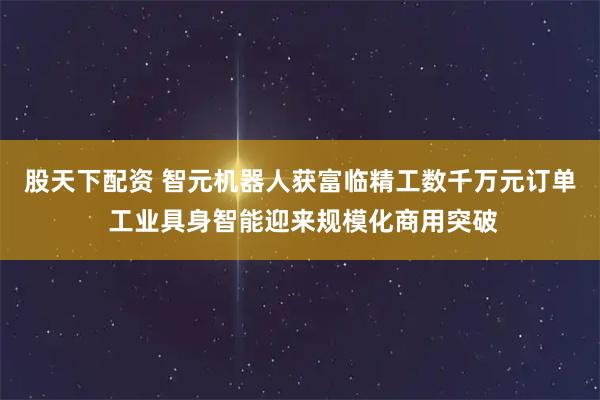 股天下配资 智元机器人获富临精工数千万元订单 工业具身智能迎来规模化商用突破