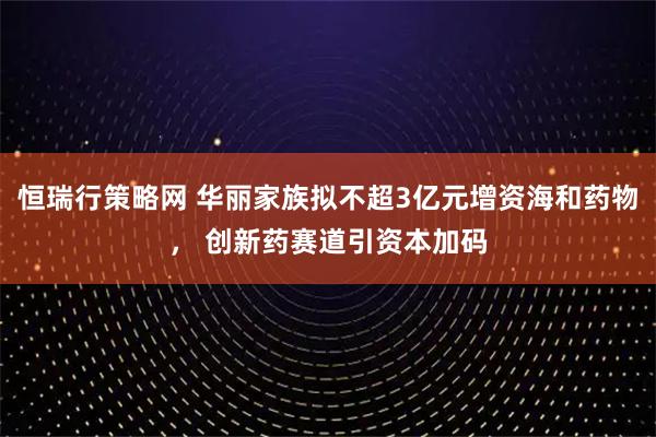 恒瑞行策略网 华丽家族拟不超3亿元增资海和药物， 创新药赛道引资本加码