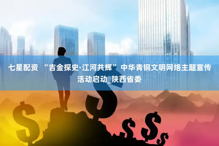 七星配资  “吉金探史·江河共辉” 中华青铜文明网络主题宣传活动启动_陕西省委