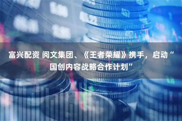 富兴配资 阅文集团、《王者荣耀》携手，启动“国创内容战略合作计划”