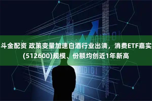斗金配资 政策变量加速白酒行业出清，消费ETF嘉实(512600)规模、份额均创近1年新高