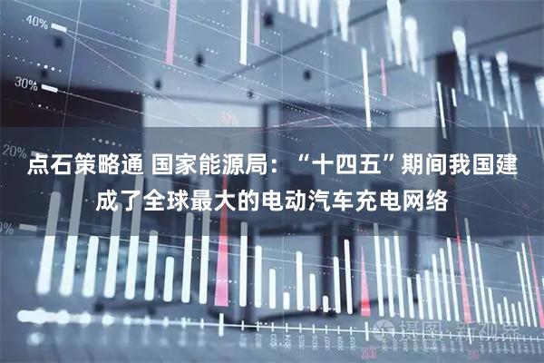 点石策略通 国家能源局：“十四五”期间我国建成了全球最大的电动汽车充电网络