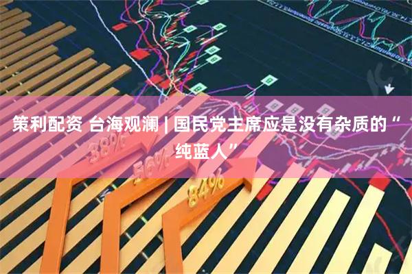 策利配资 台海观澜 | 国民党主席应是没有杂质的“纯蓝人”