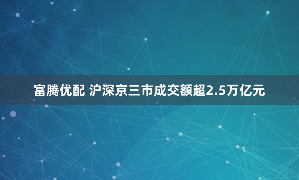 富腾优配 沪深京三市成交额超2.5万亿元