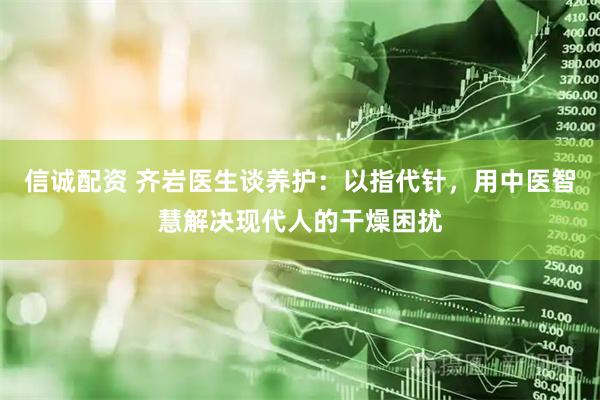 信诚配资 齐岩医生谈养护：以指代针，用中医智慧解决现代人的干燥困扰