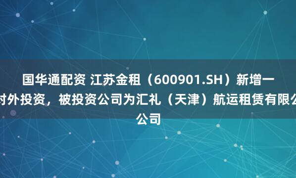 国华通配资 江苏金租（600901.SH）新增一起对外投资，被投资公司为汇礼（天津）航运租赁有限公司