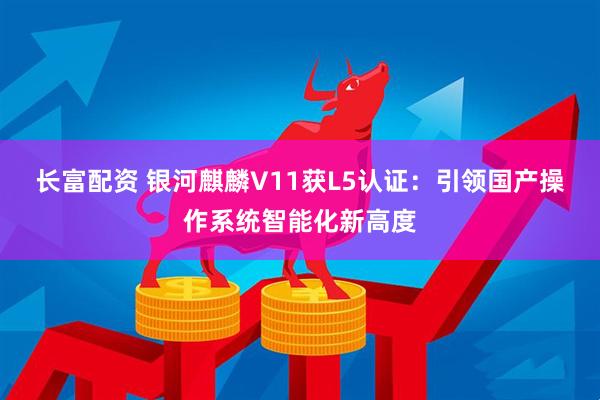 长富配资 银河麒麟V11获L5认证：引领国产操作系统智能化新高度