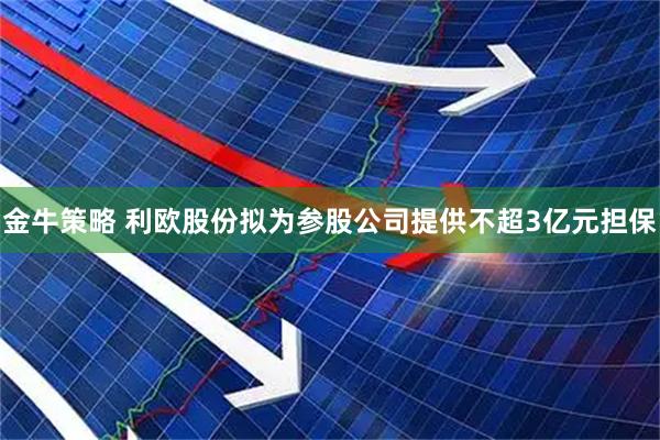 金牛策略 利欧股份拟为参股公司提供不超3亿元担保