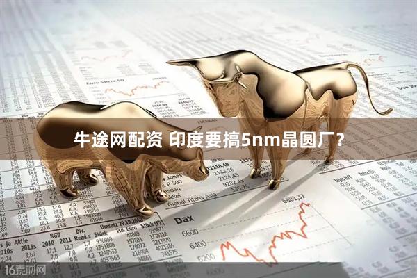 牛途网配资 印度要搞5nm晶圆厂？