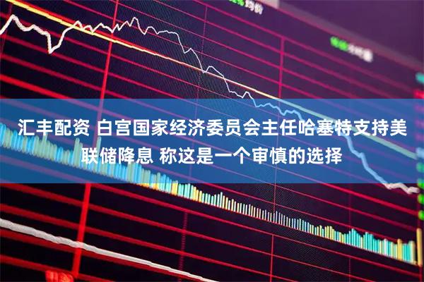 汇丰配资 白宫国家经济委员会主任哈塞特支持美联储降息 称这是一个审慎的选择