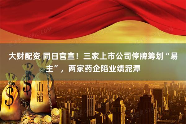 大财配资 同日官宣！三家上市公司停牌筹划“易主”，两家药企陷业绩泥潭