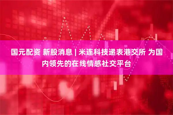 国元配资 新股消息 | 米连科技递表港交所 为国内领先的在线情感社交平台