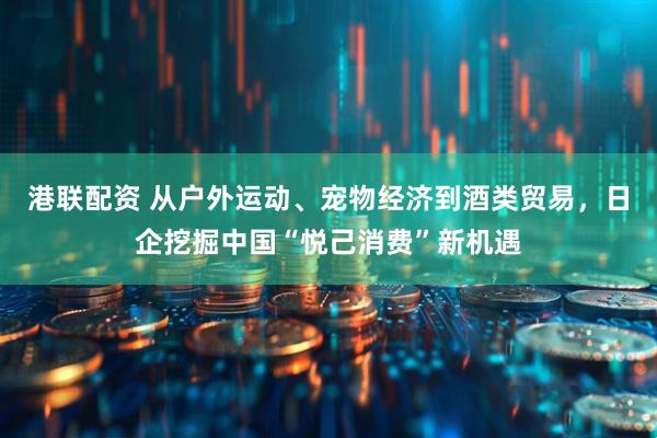 港联配资 从户外运动、宠物经济到酒类贸易，日企挖掘中国“悦己消费”新机遇