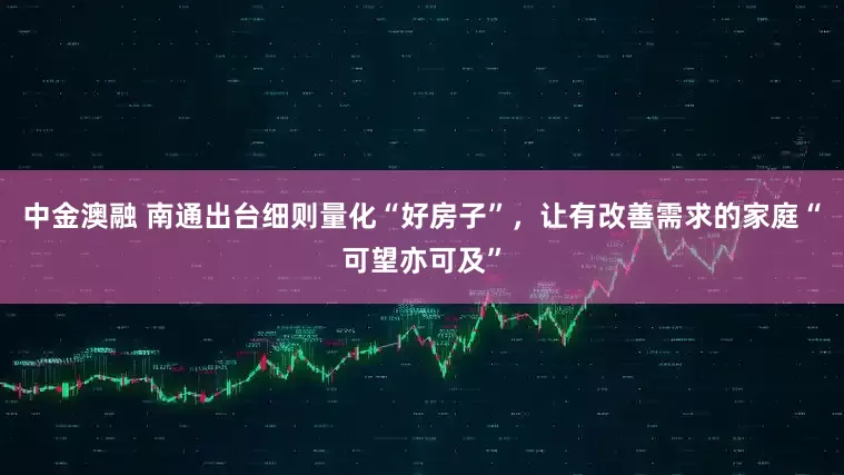 中金澳融 南通出台细则量化“好房子”，让有改善需求的家庭“可望亦可及”