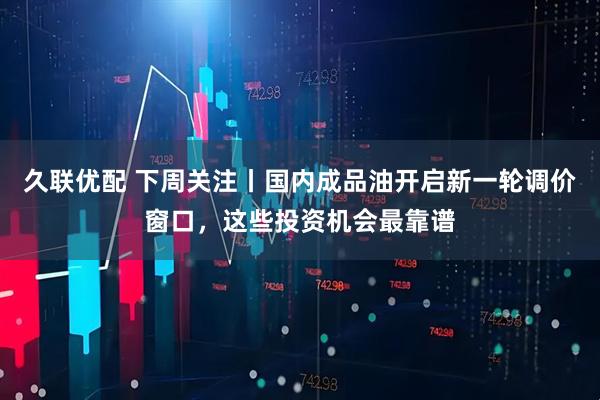 久联优配 下周关注丨国内成品油开启新一轮调价窗口，这些投资机会最靠谱