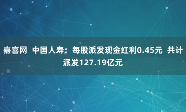 嘉喜网  中国人寿：每股派发现金红利0.45元  共计派发127.19亿元