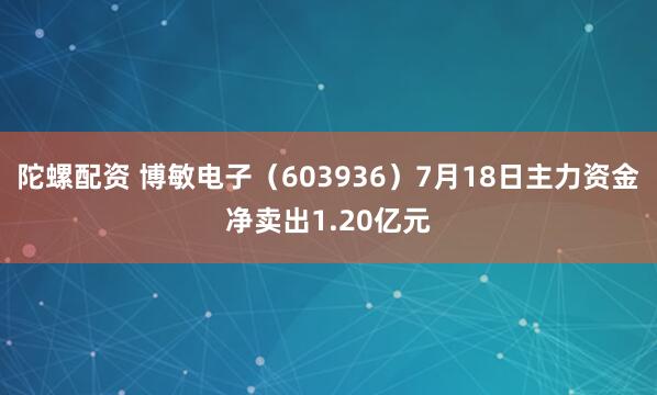 陀螺配资 博敏电子（603936）7月18日主力资金净卖出1.20亿元