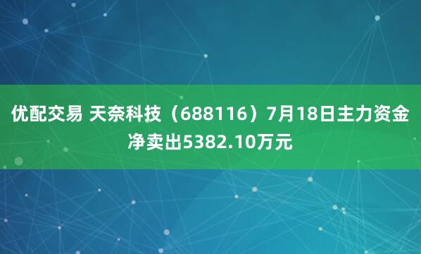 优配交易 天奈科技（688116）7月18日主力资金净卖出5382.10万元