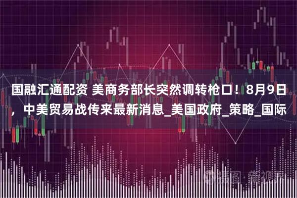 国融汇通配资 美商务部长突然调转枪口！8月9日，中美贸易战传来最新消息_美国政府_策略_国际