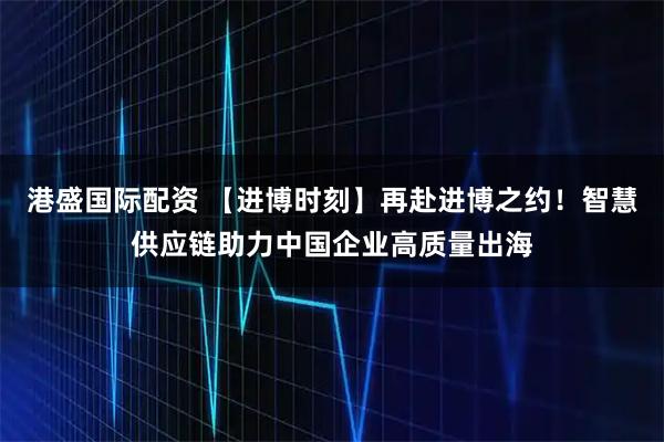 港盛国际配资 【进博时刻】再赴进博之约!智慧供应链助力中国企业高质量出海