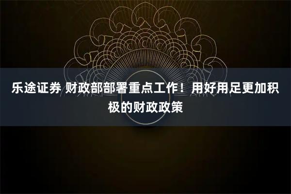 乐途证券 财政部部署重点工作!用好用足更加积极的财政政策