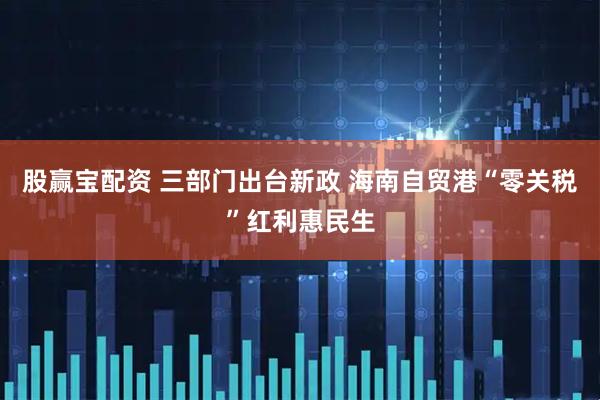 股赢宝配资 三部门出台新政 海南自贸港“零关税”红利惠民生