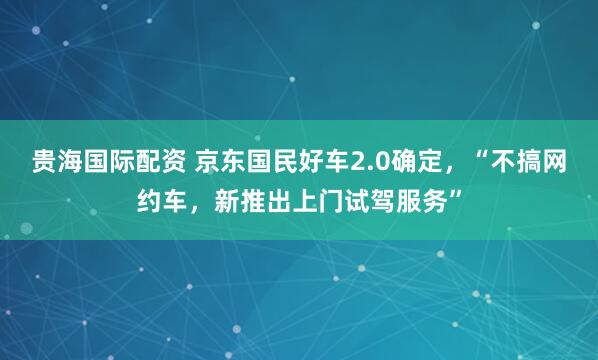 贵海国际配资 京东国民好车2.0确定，“不搞网约车，新推出上门试驾服务”