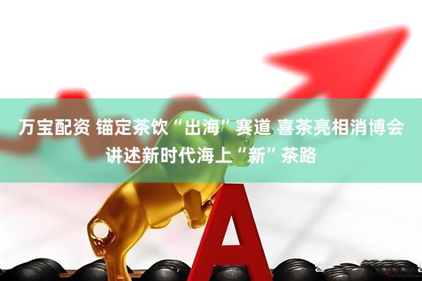 万宝配资 锚定茶饮“出海”赛道 喜茶亮相消博会讲述新时代海上“新”茶路