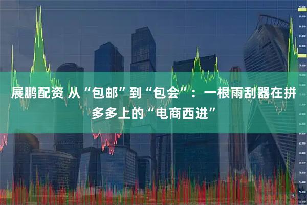 展鹏配资 从“包邮”到“包会”：一根雨刮器在拼多多上的“电商西进”
