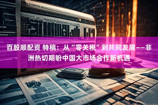百股顺配资 特稿:从“零关税”到共同发展——非洲热切期盼中国大市场合作新机遇