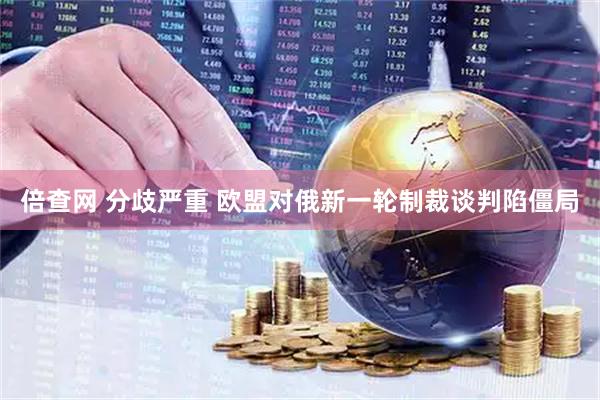 倍查网 分歧严重 欧盟对俄新一轮制裁谈判陷僵局